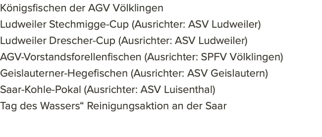 Königsfischen der AGV Völklingen Ludweiler Stechmigge-Cup (Ausrichter: ASV Ludweiler) Ludweiler Drescher-Cup (Ausrichter: ASV Ludweiler) AGV-Vorstandsforellenfischen (Ausrichter: SPFV Völklingen) Geislauterner-Hegefischen (Ausrichter: ASV Geislautern) Saar-Kohle-Pokal (Ausrichter: ASV Luisenthal) Tag des Wassers“ Reinigungsaktion an der Saar